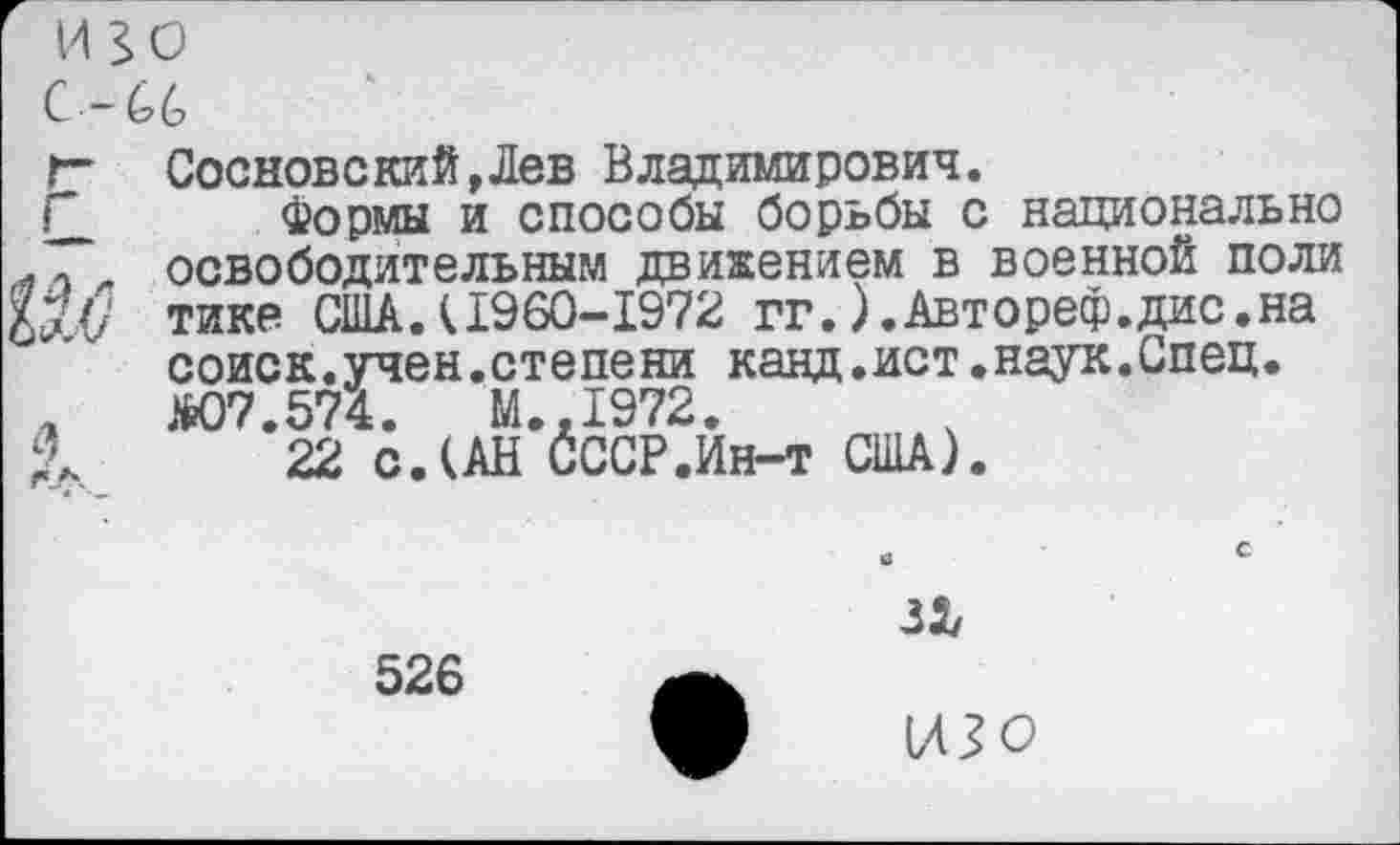 ﻿изо
С -66
г	Сосновский,Лев Владимирович. Формы и способы борьбы с национально освободительным движением в военной поли тике США.(1960-1972 гг.).Автореф.дис.на соиск.учен.степени канд.ист.наук.Спец.
л Г.Л.	ДО7.574.	М..1972. 22 с.(АН СССР.Ин-т США).
526
изо